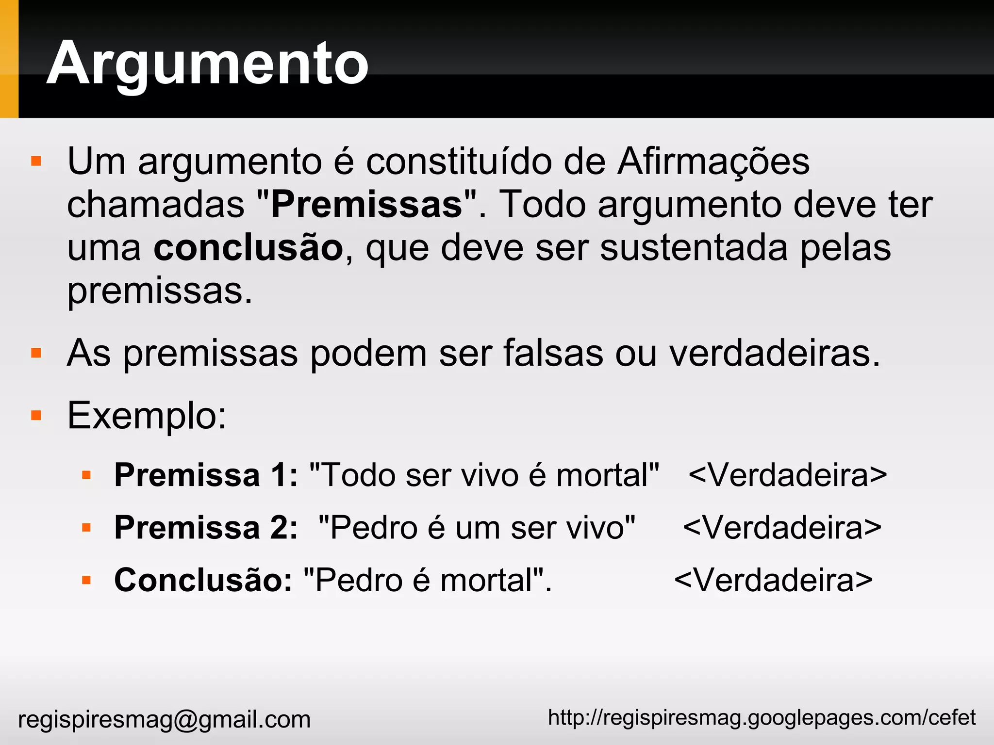 http://regispiresmag.googlepages.com/cefetregispiresmag@gmail.com
Argumento
 Um argumento é constituído de Afirmações
chamadas "Premissas". Todo argumento deve ter
uma conclusão, que deve ser sustentada pelas
premissas.
 As premissas podem ser falsas ou verdadeiras.
 Exemplo:
 Premissa 1: "Todo ser vivo é mortal" <Verdadeira>
 Premissa 2: "Pedro é um ser vivo" <Verdadeira>
 Conclusão: "Pedro é mortal". <Verdadeira>
 