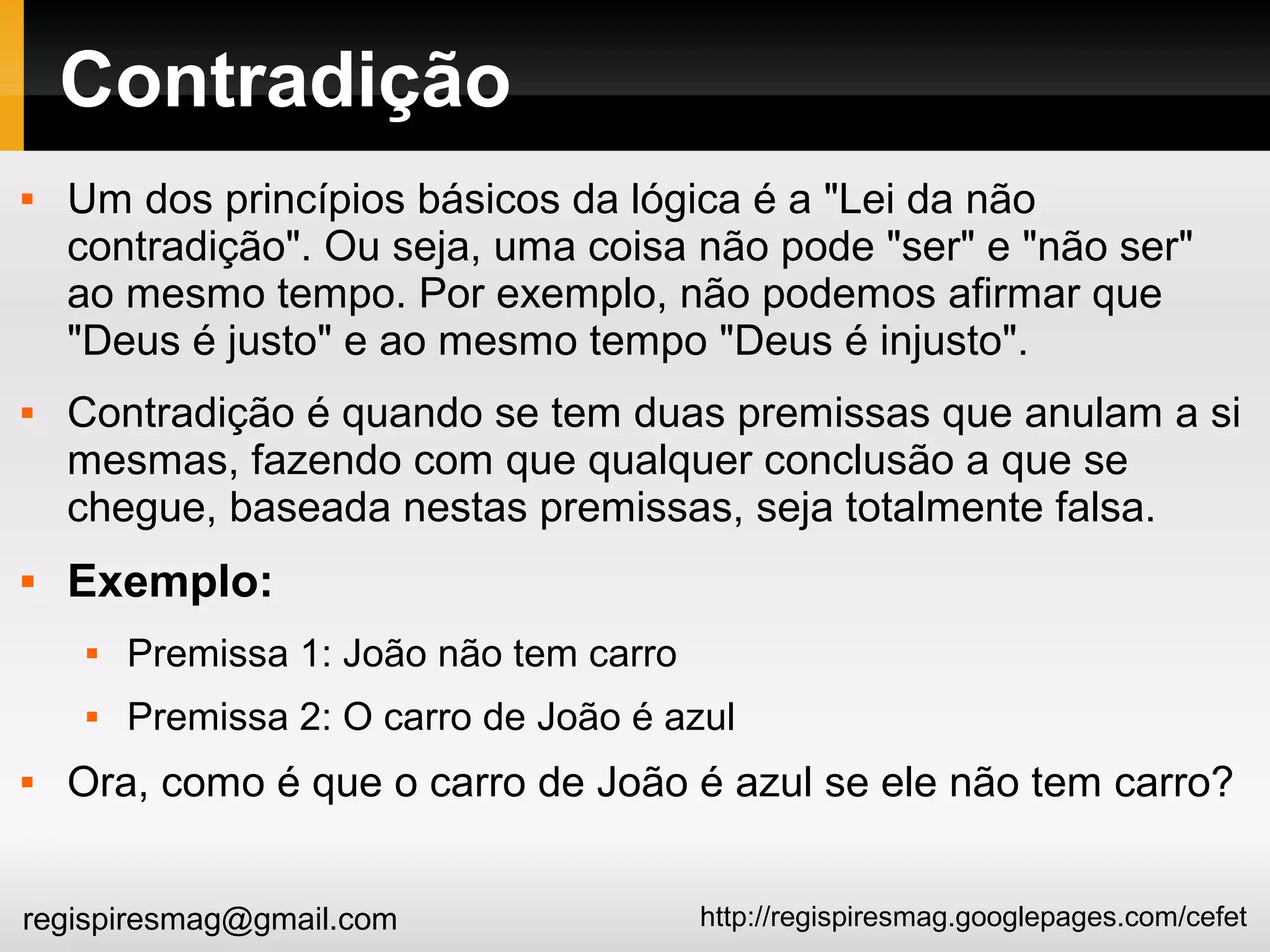 http://regispiresmag.googlepages.com/cefetregispiresmag@gmail.com
Contradição
 Um dos princípios básicos da lógica é a "Lei da não
contradição". Ou seja, uma coisa não pode "ser" e "não ser"
ao mesmo tempo. Por exemplo, não podemos afirmar que
"Deus é justo" e ao mesmo tempo "Deus é injusto".
 Contradição é quando se tem duas premissas que anulam a si
mesmas, fazendo com que qualquer conclusão a que se
chegue, baseada nestas premissas, seja totalmente falsa.
 Exemplo:
 Premissa 1: João não tem carro
 Premissa 2: O carro de João é azul
 Ora, como é que o carro de João é azul se ele não tem carro?
 
