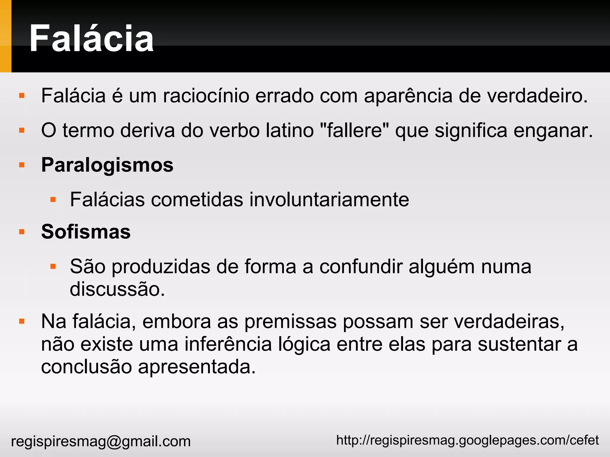 http://regispiresmag.googlepages.com/cefetregispiresmag@gmail.com
Falácia
 Falácia é um raciocínio errado com aparência de verdadeiro.
 O termo deriva do verbo latino "fallere" que significa enganar.
 Paralogismos
 Falácias cometidas involuntariamente
 Sofismas
 São produzidas de forma a confundir alguém numa
discussão.
 Na falácia, embora as premissas possam ser verdadeiras,
não existe uma inferência lógica entre elas para sustentar a
conclusão apresentada.
 