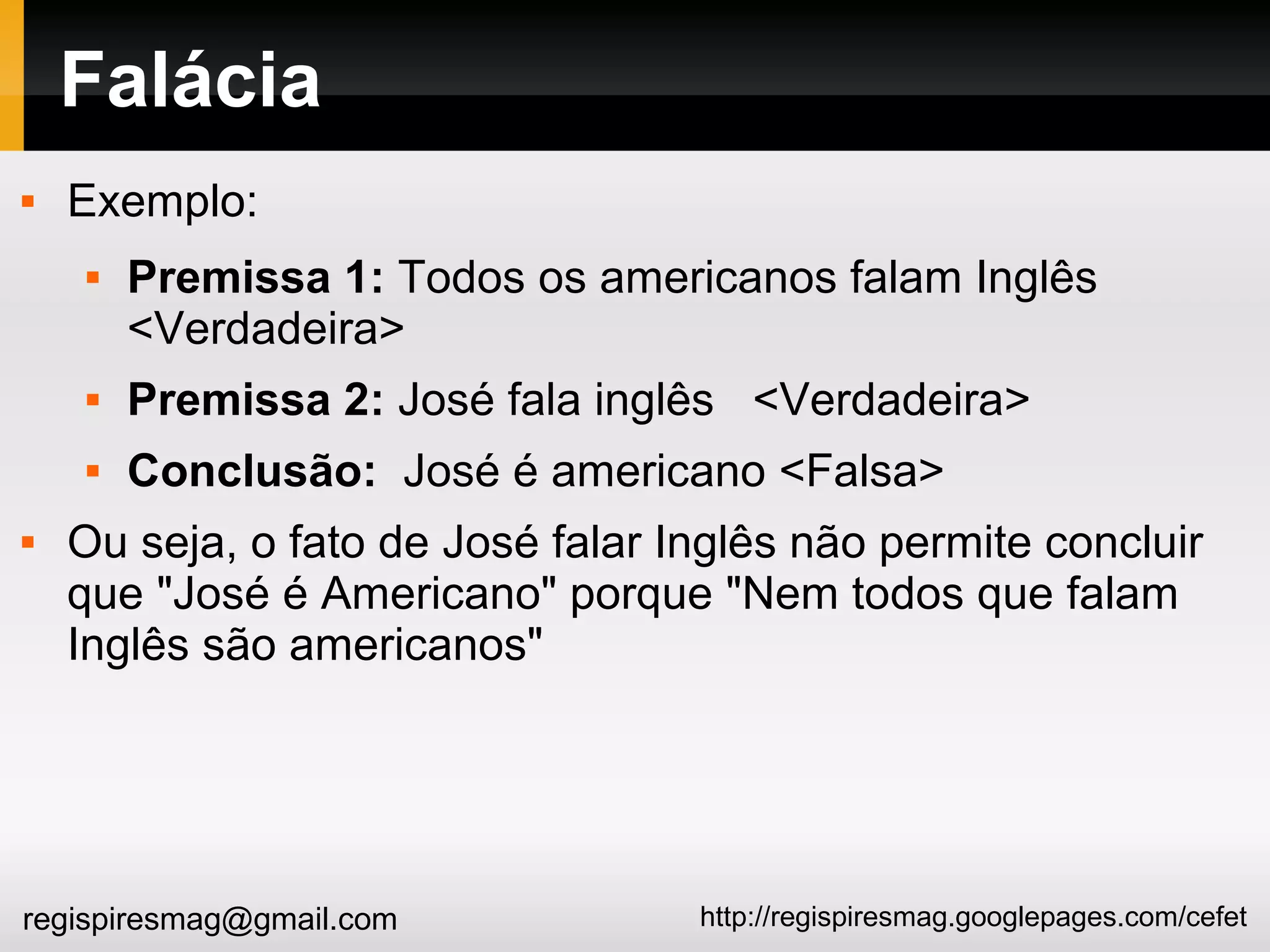 http://regispiresmag.googlepages.com/cefetregispiresmag@gmail.com
Falácia
 Exemplo:
 Premissa 1: Todos os americanos falam Inglês
<Verdadeira>
 Premissa 2: José fala inglês <Verdadeira>
 Conclusão: José é americano <Falsa>
 Ou seja, o fato de José falar Inglês não permite concluir
que "José é Americano" porque "Nem todos que falam
Inglês são americanos"
 