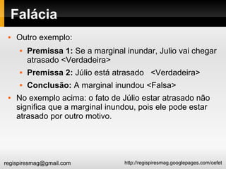 http://regispiresmag.googlepages.com/cefetregispiresmag@gmail.com
Falácia
 Outro exemplo:
 Premissa 1: Se a marginal inundar, Julio vai chegar
atrasado <Verdadeira>
 Premissa 2: Júlio está atrasado <Verdadeira>
 Conclusão: A marginal inundou <Falsa>
 No exemplo acima: o fato de Júlio estar atrasado não
significa que a marginal inundou, pois ele pode estar
atrasado por outro motivo.
 