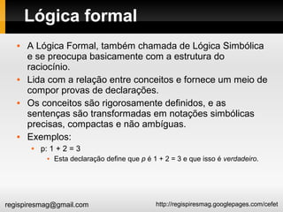 http://regispiresmag.googlepages.com/cefetregispiresmag@gmail.com
Lógica formal
 A Lógica Formal, também chamada de Lógica Simbólica
e se preocupa basicamente com a estrutura do
raciocínio.
 Lida com a relação entre conceitos e fornece um meio de
compor provas de declarações.
 Os conceitos são rigorosamente definidos, e as
sentenças são transformadas em notações simbólicas
precisas, compactas e não ambíguas.
 Exemplos:
 p: 1 + 2 = 3
 Esta declaração define que p é 1 + 2 = 3 e que isso é verdadeiro.
 