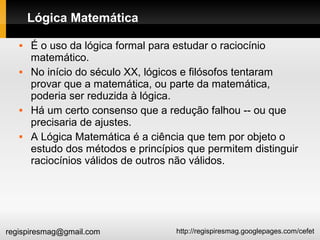 http://regispiresmag.googlepages.com/cefetregispiresmag@gmail.com
Lógica Matemática
 É o uso da lógica formal para estudar o raciocínio
matemático.
 No início do século XX, lógicos e filósofos tentaram
provar que a matemática, ou parte da matemática,
poderia ser reduzida à lógica.
 Há um certo consenso que a redução falhou -- ou que
precisaria de ajustes.
 A Lógica Matemática é a ciência que tem por objeto o
estudo dos métodos e princípios que permitem distinguir
raciocínios válidos de outros não válidos.
 