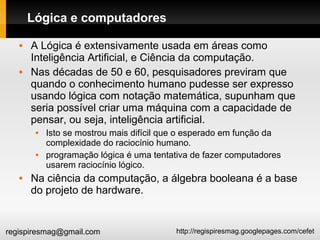 http://regispiresmag.googlepages.com/cefetregispiresmag@gmail.com
Lógica e computadores
 A Lógica é extensivamente usada em áreas como
Inteligência Artificial, e Ciência da computação.
 Nas décadas de 50 e 60, pesquisadores previram que
quando o conhecimento humano pudesse ser expresso
usando lógica com notação matemática, supunham que
seria possível criar uma máquina com a capacidade de
pensar, ou seja, inteligência artificial.
 Isto se mostrou mais difícil que o esperado em função da
complexidade do raciocínio humano.
 programação lógica é uma tentativa de fazer computadores
usarem raciocínio lógico.
 Na ciência da computação, a álgebra booleana é a base
do projeto de hardware.
 