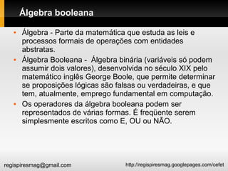 http://regispiresmag.googlepages.com/cefetregispiresmag@gmail.com
Álgebra booleana
 Álgebra - Parte da matemática que estuda as leis e
processos formais de operações com entidades
abstratas.
 Álgebra Booleana - Álgebra binária (variáveis só podem
assumir dois valores), desenvolvida no século XIX pelo
matemático inglês George Boole, que permite determinar
se proposições lógicas são falsas ou verdadeiras, e que
tem, atualmente, emprego fundamental em computação.
 Os operadores da álgebra booleana podem ser
representados de várias formas. É freqüente serem
simplesmente escritos como E, OU ou NÃO.
 