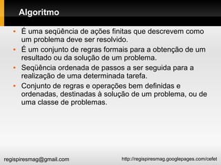 http://regispiresmag.googlepages.com/cefetregispiresmag@gmail.com
Algoritmo
 É uma seqüência de ações finitas que descrevem como
um problema deve ser resolvido.
 É um conjunto de regras formais para a obtenção de um
resultado ou da solução de um problema.
 Seqüência ordenada de passos a ser seguida para a
realização de uma determinada tarefa.
 Conjunto de regras e operações bem definidas e
ordenadas, destinadas à solução de um problema, ou de
uma classe de problemas.
 