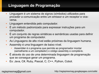 http://regispiresmag.googlepages.com/cefetregispiresmag@gmail.com
Linguagem de Programação
 Linguagem é um sistema de signos (símbolos) utilizados para
proceder a comunicação entre um emissor e um receptor e vice-
versa.
 Linguagem entendida pelo computador.
 É um método padronizado para expressar instruções para um
computador.
 É um conjunto de regras sintáticas e semânticas usadas para definir
um programa de computador.
 As Linguagens de alto nível estão próximas da linguagem humana.
 Assembly é uma linguagem de baixo nível.
 Assembler é o programa que permite ao programador montar
(semelhante a um compilador) o código assembly e compilá-lo.
 É através do uso de uma determinada linguagem de programação
que se consegue gerar um programa.
 Ex: Java, C#, Ruby, Pascal, C, C++, Python, Cobol.
 