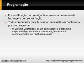 http://regispiresmag.googlepages.com/cefetregispiresmag@gmail.com
Programação
 É a codificação de um algoritmo em uma determinada
linguagem de programação.
 Todo computador para funcionar necessita ser controlado
por um programa.
 O Sistema Operacional de um computador é o programa
responsável por controlar todas as funções a serem
desempenhadas em nível operacional.
 