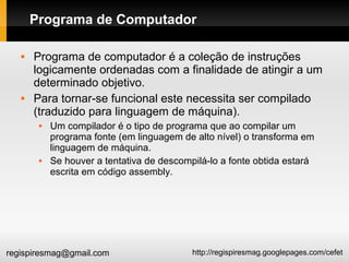 http://regispiresmag.googlepages.com/cefetregispiresmag@gmail.com
Programa de Computador
 Programa de computador é a coleção de instruções
logicamente ordenadas com a finalidade de atingir a um
determinado objetivo.
 Para tornar-se funcional este necessita ser compilado
(traduzido para linguagem de máquina).
 Um compilador é o tipo de programa que ao compilar um
programa fonte (em linguagem de alto nível) o transforma em
linguagem de máquina.
 Se houver a tentativa de descompilá-lo a fonte obtida estará
escrita em código assembly.
 