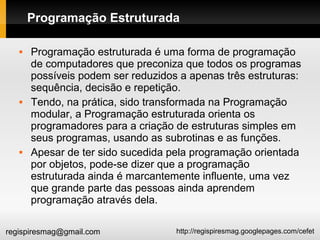 http://regispiresmag.googlepages.com/cefetregispiresmag@gmail.com
Programação Estruturada
 Programação estruturada é uma forma de programação
de computadores que preconiza que todos os programas
possíveis podem ser reduzidos a apenas três estruturas:
sequência, decisão e repetição.
 Tendo, na prática, sido transformada na Programação
modular, a Programação estruturada orienta os
programadores para a criação de estruturas simples em
seus programas, usando as subrotinas e as funções.
 Apesar de ter sido sucedida pela programação orientada
por objetos, pode-se dizer que a programação
estruturada ainda é marcantemente influente, uma vez
que grande parte das pessoas ainda aprendem
programação através dela.
 