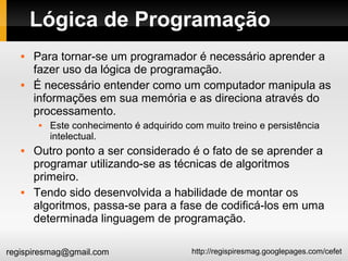 http://regispiresmag.googlepages.com/cefetregispiresmag@gmail.com
Lógica de Programação
 Para tornar-se um programador é necessário aprender a
fazer uso da lógica de programação.
 É necessário entender como um computador manipula as
informações em sua memória e as direciona através do
processamento.
 Este conhecimento é adquirido com muito treino e persistência
intelectual.
 Outro ponto a ser considerado é o fato de se aprender a
programar utilizando-se as técnicas de algoritmos
primeiro.
 Tendo sido desenvolvida a habilidade de montar os
algoritmos, passa-se para a fase de codificá-los em uma
determinada linguagem de programação.
 