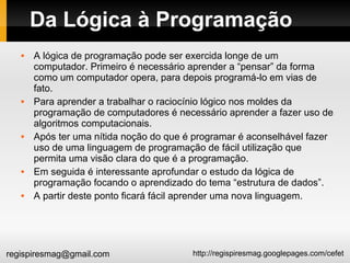 http://regispiresmag.googlepages.com/cefetregispiresmag@gmail.com
Da Lógica à Programação
 A lógica de programação pode ser exercida longe de um
computador. Primeiro é necessário aprender a “pensar” da forma
como um computador opera, para depois programá-lo em vias de
fato.
 Para aprender a trabalhar o raciocínio lógico nos moldes da
programação de computadores é necessário aprender a fazer uso de
algoritmos computacionais.
 Após ter uma nítida noção do que é programar é aconselhável fazer
uso de uma linguagem de programação de fácil utilização que
permita uma visão clara do que é a programação.
 Em seguida é interessante aprofundar o estudo da lógica de
programação focando o aprendizado do tema “estrutura de dados”.
 A partir deste ponto ficará fácil aprender uma nova linguagem.
 