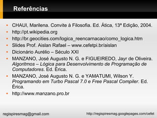 http://regispiresmag.googlepages.com/cefetregispiresmag@gmail.com
Referências
 CHAUI, Marilena. Convite à Filosofia. Ed. Ática, 13ª Edição, 2004.
 http://pt.wikipedia.org
 http://br.geocities.com/logica_reencarnacao/como_logica.htm
 Slides Prof. Aislan Rafael – www.cefetpi.br/aislan
 Dicionário Aurélio – Século XXI
 MANZANO, José Augusto N. G. e FIGUEIREDO, Jayr de Oliveira.
Algoritmos – Lógica para Desenvolvimento de Programação de
Computadores. Ed. Érica.
 MANZANO, José Augusto N. G. e YAMATUMI, Wilson Y.
Programando em Turbo Pascal 7.0 e Free Pascal Compiler. Ed.
Érica.
 http://www.manzano.pro.br
 