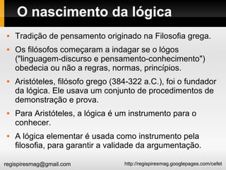 http://regispiresmag.googlepages.com/cefetregispiresmag@gmail.com
O nascimento da lógica
 Tradição de pensamento originado na Filosofia grega.
 Os filósofos começaram a indagar se o lógos
("linguagem-discurso e pensamento-conhecimento")
obedecia ou não a regras, normas, princípios.
 Aristóteles, filósofo grego (384-322 a.C.), foi o fundador
da lógica. Ele usava um conjunto de procedimentos de
demonstração e prova.
 Para Aristóteles, a lógica é um instrumento para o
conhecer.
 A lógica elementar é usada como instrumento pela
filosofia, para garantir a validade da argumentação.
 
