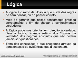 http://regispiresmag.googlepages.com/cefetregispiresmag@gmail.com
Lógica
 A lógica é o ramo da filosofia que cuida das regras
do bem pensar, ou do pensar correto.
 Meio de garantir que nosso pensamento proceda
corretamente a fim de chegar a conhecimentos
verdadeiros.
 A lógica pode nos orientar em direção à verdade.
Sem a lógica, ficamos reféns dos "Donos da
verdade", dos dogmas absolutos que não podem
jamais ser questionados.
 Trata das conclusões a que chegamos através da
apresentação de evidências que a sustentam.
 