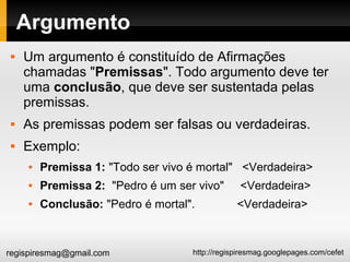 http://regispiresmag.googlepages.com/cefetregispiresmag@gmail.com
Argumento
 Um argumento é constituído de Afirmações
chamadas "Premissas". Todo argumento deve ter
uma conclusão, que deve ser sustentada pelas
premissas.
 As premissas podem ser falsas ou verdadeiras.
 Exemplo:
 Premissa 1: "Todo ser vivo é mortal" <Verdadeira>
 Premissa 2: "Pedro é um ser vivo" <Verdadeira>
 Conclusão: "Pedro é mortal". <Verdadeira>
 