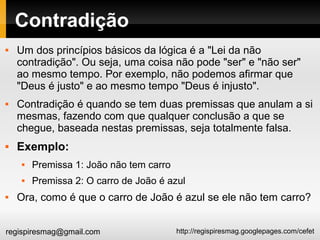 http://regispiresmag.googlepages.com/cefetregispiresmag@gmail.com
Contradição
 Um dos princípios básicos da lógica é a "Lei da não
contradição". Ou seja, uma coisa não pode "ser" e "não ser"
ao mesmo tempo. Por exemplo, não podemos afirmar que
"Deus é justo" e ao mesmo tempo "Deus é injusto".
 Contradição é quando se tem duas premissas que anulam a si
mesmas, fazendo com que qualquer conclusão a que se
chegue, baseada nestas premissas, seja totalmente falsa.
 Exemplo:
 Premissa 1: João não tem carro
 Premissa 2: O carro de João é azul
 Ora, como é que o carro de João é azul se ele não tem carro?
 