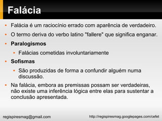 http://regispiresmag.googlepages.com/cefetregispiresmag@gmail.com
Falácia
 Falácia é um raciocínio errado com aparência de verdadeiro.
 O termo deriva do verbo latino "fallere" que significa enganar.
 Paralogismos
 Falácias cometidas involuntariamente
 Sofismas
 São produzidas de forma a confundir alguém numa
discussão.
 Na falácia, embora as premissas possam ser verdadeiras,
não existe uma inferência lógica entre elas para sustentar a
conclusão apresentada.
 