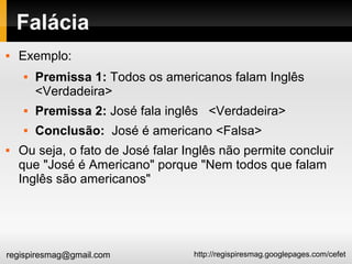 http://regispiresmag.googlepages.com/cefetregispiresmag@gmail.com
Falácia
 Exemplo:
 Premissa 1: Todos os americanos falam Inglês
<Verdadeira>
 Premissa 2: José fala inglês <Verdadeira>
 Conclusão: José é americano <Falsa>
 Ou seja, o fato de José falar Inglês não permite concluir
que "José é Americano" porque "Nem todos que falam
Inglês são americanos"
 