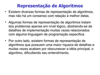 Representação de Algoritmos Existem diversas formas de representação de algoritmos, mas não há um consenso com relação à melhor delas. Algumas formas de representação de algoritmos tratam dos problemas apenas em nível lógico, abstraindo-se de detalhes de implementação muitas vezes relacionados com alguma linguagem de programação específica.  Por outro lado, existem formas de representação de algoritmos que possuem uma maior riqueza de detalhes e muitas vezes acabam por obscurescer a idéia principal, o algoritmo, dificultando seu entendimento. 