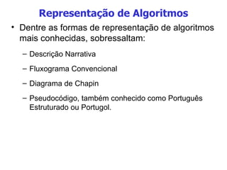 Representação de Algoritmos Dentre as formas de representação de algoritmos mais conhecidas, sobressaltam: Descrição Narrativa Fluxograma Convencional Diagrama de Chapin Pseudocódigo, também conhecido como Português Estruturado ou Portugol. 
