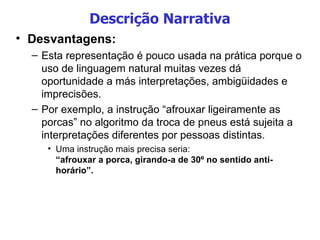 Descrição Narrativa Desvantagens: Esta representação é pouco usada na prática porque o uso de linguagem natural muitas vezes dá oportunidade a más interpretações, ambigüidades e imprecisões.  Por exemplo, a instrução “afrouxar ligeiramente as porcas” no algoritmo da troca de pneus está sujeita a interpretações diferentes por pessoas distintas.  Uma instrução mais precisa seria: “afrouxar a porca, girando-a de 30º no sentido anti-horário”. 