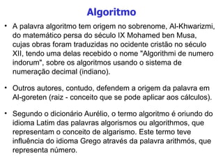 Algoritmo A palavra algoritmo tem origem no sobrenome, Al-Khwarizmi, do matemático persa do século IX Mohamed ben Musa, cujas obras foram traduzidas no ocidente cristão no século XII, tendo uma delas recebido o nome "Algorithmi de numero indorum", sobre os algoritmos usando o sistema de numeração decimal (indiano).  Outros autores, contudo, defendem a origem da palavra em Al-goreten (raiz - conceito que se pode aplicar aos cálculos). Segundo o dicionário Aurélio, o termo algoritmo é oriundo do idioma Latim das palavras algorismos ou algorithmos, que representam o conceito de algarismo. Este termo teve influência do idioma Grego através da palavra arithmós, que representa número. 