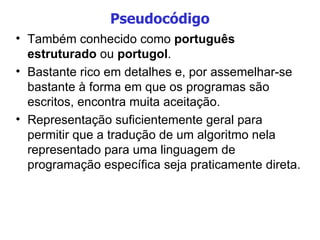 Pseudocódigo Também conhecido como  português estruturado  ou  portugol . Bastante rico em detalhes e, por assemelhar-se bastante à forma em que os programas são escritos, encontra muita aceitação. Representação suficientemente geral para permitir que a tradução de um algoritmo nela representado para uma linguagem de programação específica seja praticamente direta. 