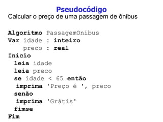 Pseudocódigo Calcular o preço de uma passagem de ônibus Algoritmo  PassagemOnibus Var  idade  : inteiro preco  : real  Início leia  idade leia  preco se  idade < 65  então imprima  'Preço é ', preco senão imprima  'Grátis' fimse Fim 