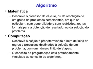 Algoritmo Matemática Descreve o processo de cálculo, ou de resolução de um grupo de problemas semelhantes, em que se estipulam, com generalidade e sem restrições, regras formais para a obtenção do resultado, ou da solução do problema. Computação Descreve o conjunto predeterminado e bem definido de regras e processos destinados à solução de um problema, com um número finito de etapas. O conceito de programação está profundamente vinculado ao conceito de algoritmos.  