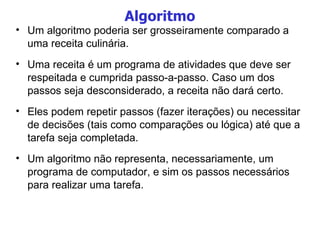 Algoritmo Um algoritmo poderia ser grosseiramente comparado a uma receita culinária.  Uma receita é um programa de atividades que deve ser respeitada e cumprida passo-a-passo. Caso um dos passos seja desconsiderado, a receita não dará certo. Eles podem repetir passos (fazer iterações) ou necessitar de decisões (tais como comparações ou lógica) até que a tarefa seja completada. Um algoritmo não representa, necessariamente, um programa de computador, e sim os passos necessários para realizar uma tarefa. 