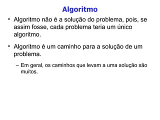 Algoritmo Algoritmo não é a solução do problema, pois, se assim fosse, cada problema teria um único algoritmo. Algoritmo é um caminho para a solução de um problema. Em geral, os caminhos que levam a uma solução são muitos. 