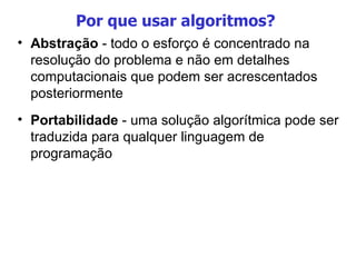 Por que usar algoritmos?  Abstração  - todo o esforço é concentrado na resolução do problema e não em detalhes computacionais que podem ser acrescentados posteriormente Portabilidade  - uma solução algorítmica pode ser traduzida para qualquer linguagem de programação 