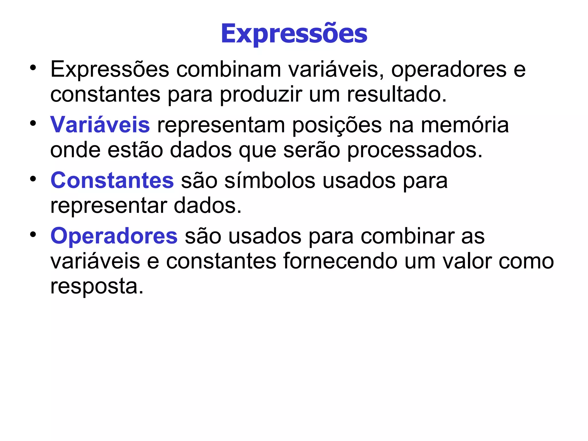 Expressões Expressões combinam variáveis, operadores e constantes para produzir um resultado. Variáveis  representam posições na memória onde estão dados que serão processados. Constantes  são símbolos usados para representar dados. Operadores  são usados para combinar as variáveis e constantes fornecendo um valor como resposta. 
