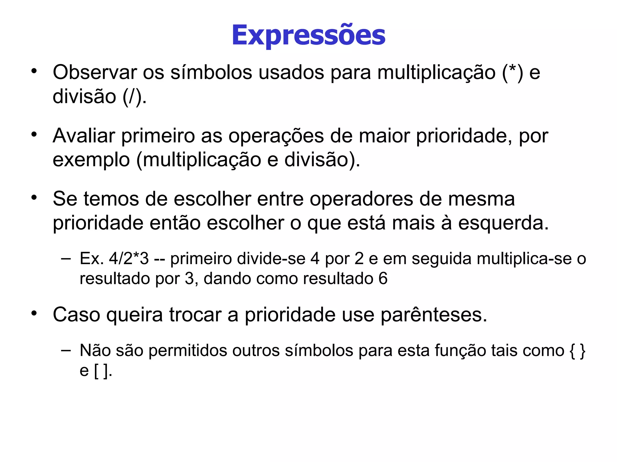 Expressões Observar os símbolos usados para multiplicação (*) e divisão (/). Avaliar primeiro as operações de maior prioridade, por exemplo (multiplicação e divisão). Se temos de escolher entre operadores de mesma prioridade então escolher o que está mais à esquerda. Ex. 4/2*3 -- primeiro divide-se 4 por 2 e em seguida multiplica-se o resultado por 3, dando como resultado 6 Caso queira trocar a prioridade use parênteses.  Não são permitidos outros símbolos para esta função tais como { } e [ ]. 