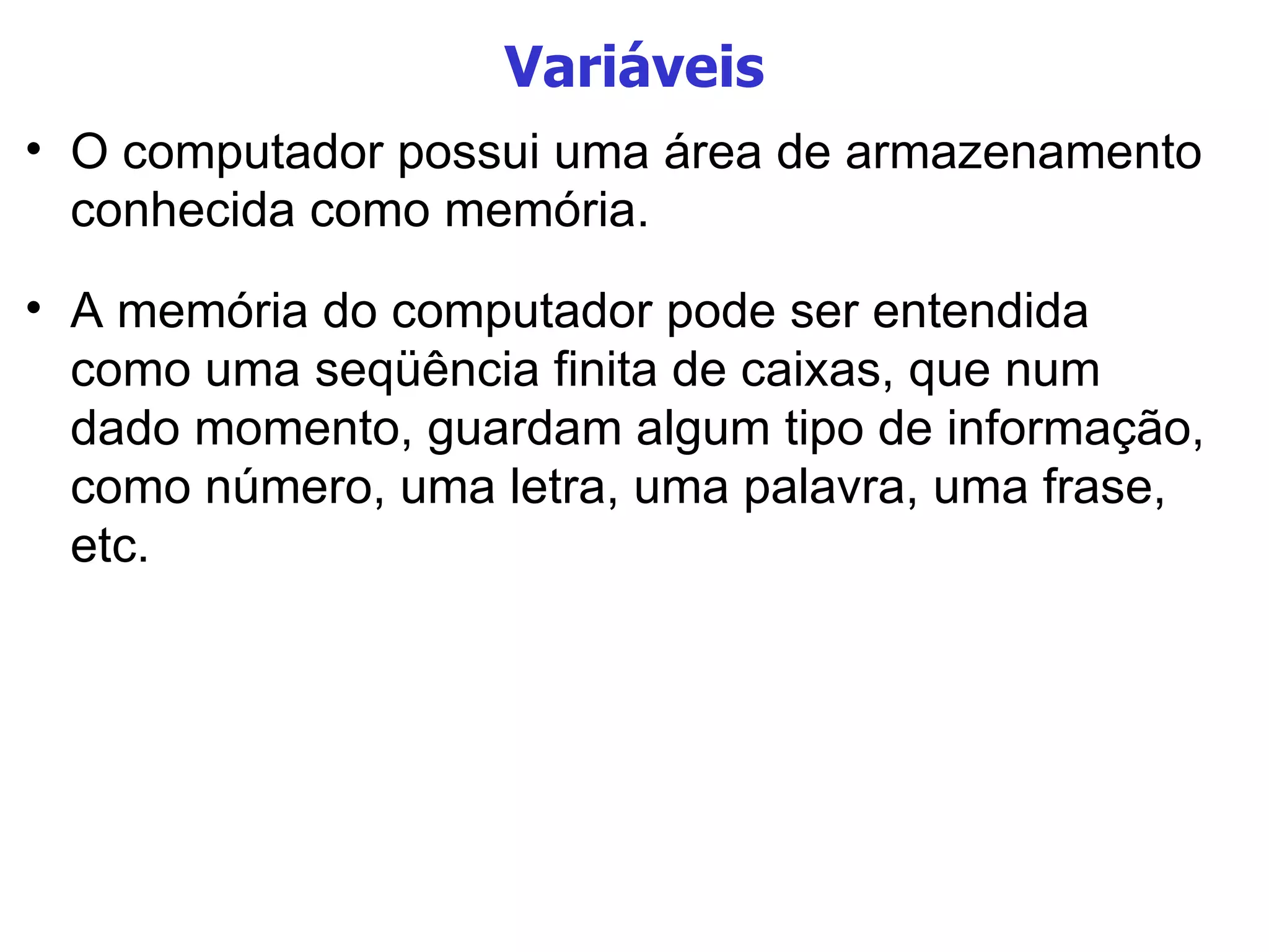 Variáveis O computador possui uma área de armazenamento conhecida como memória. A memória do computador pode ser entendida como uma seqüência finita de caixas, que num dado momento, guardam algum tipo de informação, como número, uma letra, uma palavra, uma frase, etc. 