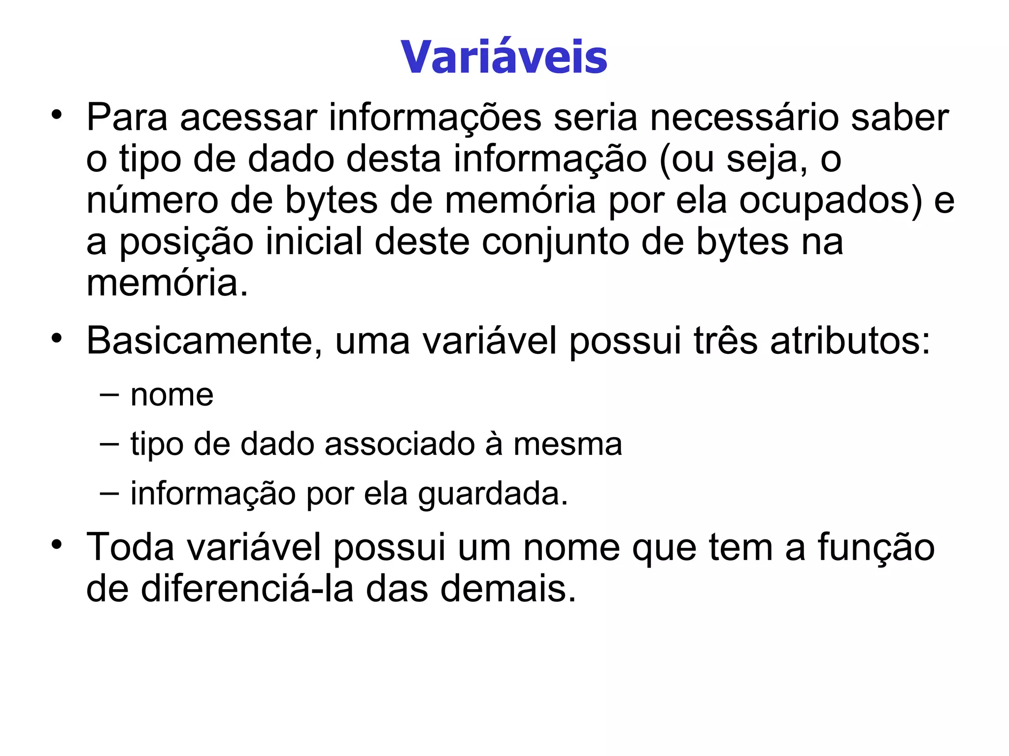 Variáveis Para acessar informações seria necessário saber o tipo de dado desta informação (ou seja, o número de bytes de memória por ela ocupados) e a posição inicial deste conjunto de bytes na memória. Basicamente, uma variável possui três atributos: nome tipo de dado associado à mesma informação por ela guardada. Toda variável possui um nome que tem a função de diferenciá-la das demais.  