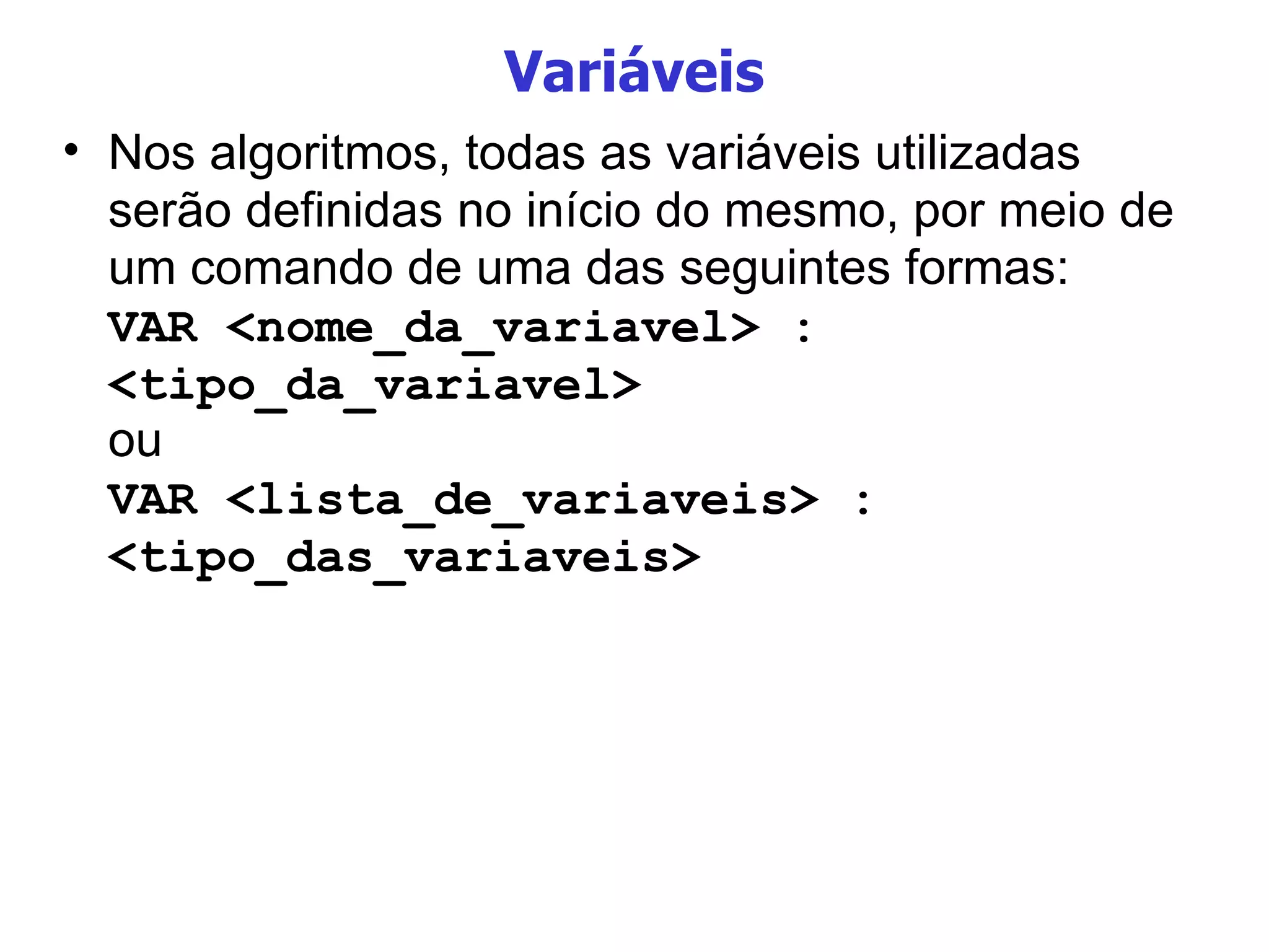 Variáveis Nos algoritmos, todas as variáveis utilizadas serão definidas no início do mesmo, por meio de um comando de uma das seguintes formas: VAR <nome_da_variavel> : <tipo_da_variavel> ou VAR <lista_de_variaveis> : <tipo_das_variaveis> 