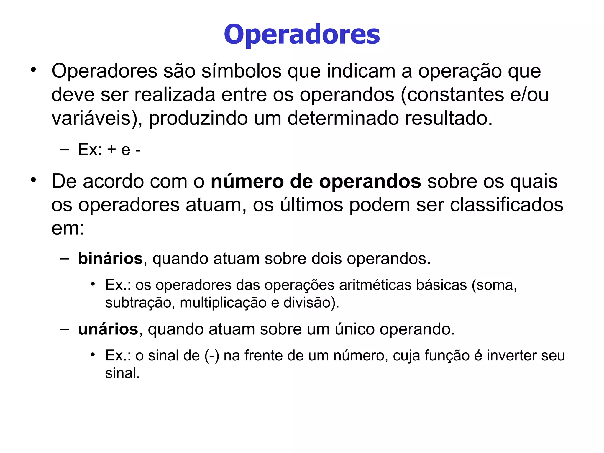 Operadores Operadores são símbolos que indicam a operação que deve ser realizada entre os operandos (constantes e/ou variáveis), produzindo um determinado resultado. Ex: + e - De acordo com o  número de operandos  sobre os quais os operadores atuam, os últimos podem ser classificados em: binários , quando atuam sobre dois operandos.  Ex.: os operadores das operações aritméticas básicas (soma, subtração, multiplicação e divisão). unários , quando atuam sobre um único operando. Ex.: o sinal de (-) na frente de um número, cuja função é inverter seu sinal. 