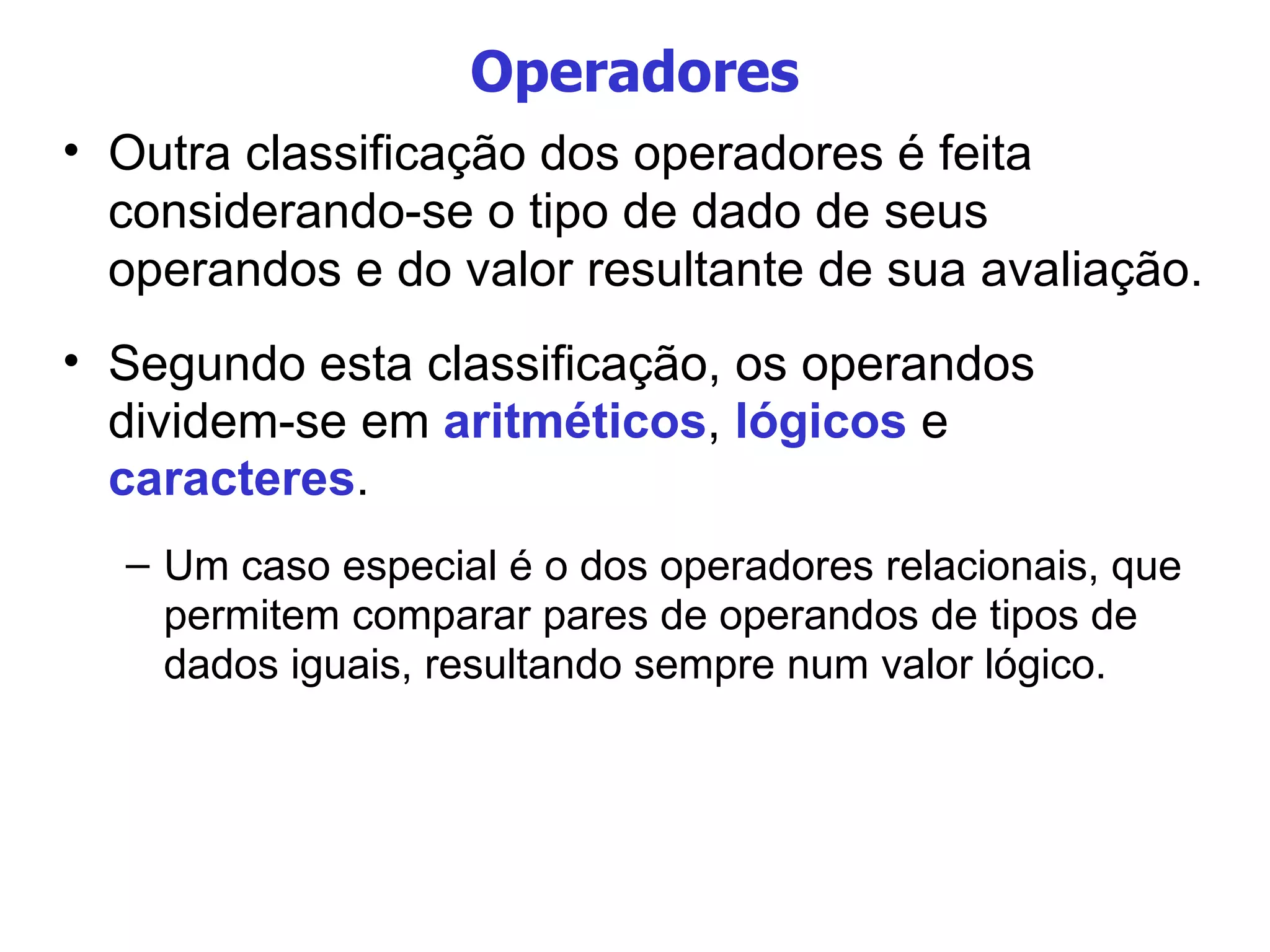Operadores Outra classificação dos operadores é feita considerando-se o tipo de dado de seus operandos e do valor resultante de sua avaliação. Segundo esta classificação, os operandos dividem-se em  aritméticos ,  lógicos  e  caracteres . Um caso especial é o dos operadores relacionais, que permitem comparar pares de operandos de tipos de dados iguais, resultando sempre num valor lógico. 