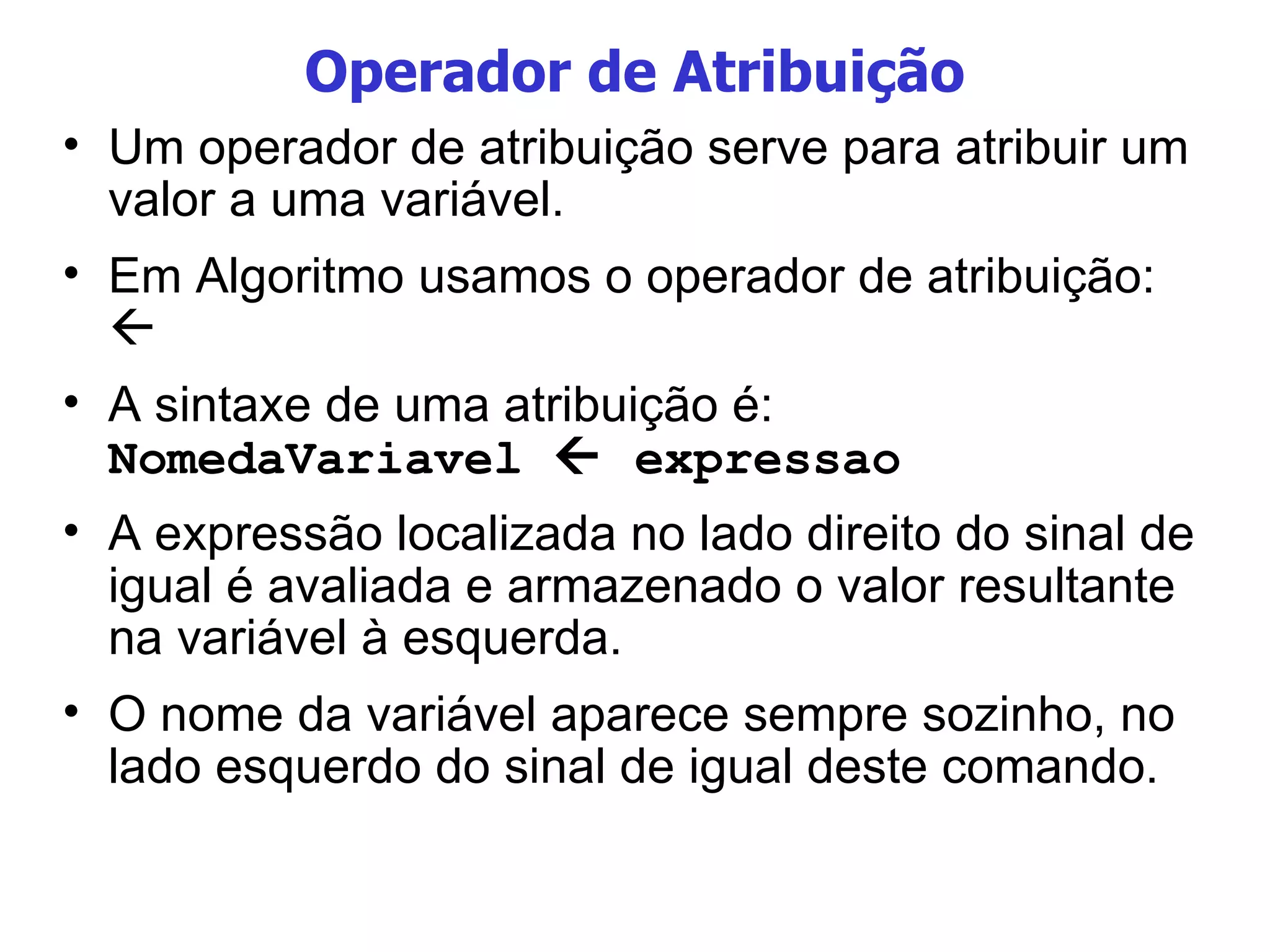 Operador de Atribuição Um operador de atribuição serve para atribuir um valor a uma variável. Em Algoritmo usamos o operador de atribuição:   A sintaxe de uma atribuição é: NomedaVariavel    expressao A expressão localizada no lado direito do sinal de igual é avaliada e armazenado o valor resultante na variável à esquerda.  O nome da variável aparece sempre sozinho, no lado esquerdo do sinal de igual deste comando. 