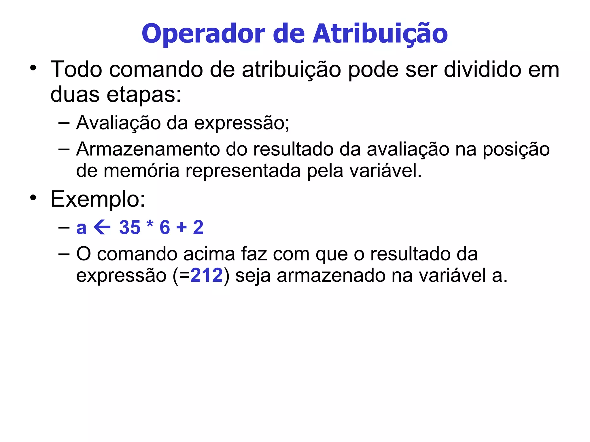 Operador de Atribuição Todo comando de atribuição pode ser dividido em duas etapas: Avaliação da expressão; Armazenamento do resultado da avaliação na posição de memória representada pela variável. Exemplo: a    35 * 6 + 2 O comando acima faz com que o resultado da expressão (= 212 ) seja armazenado na variável a. 