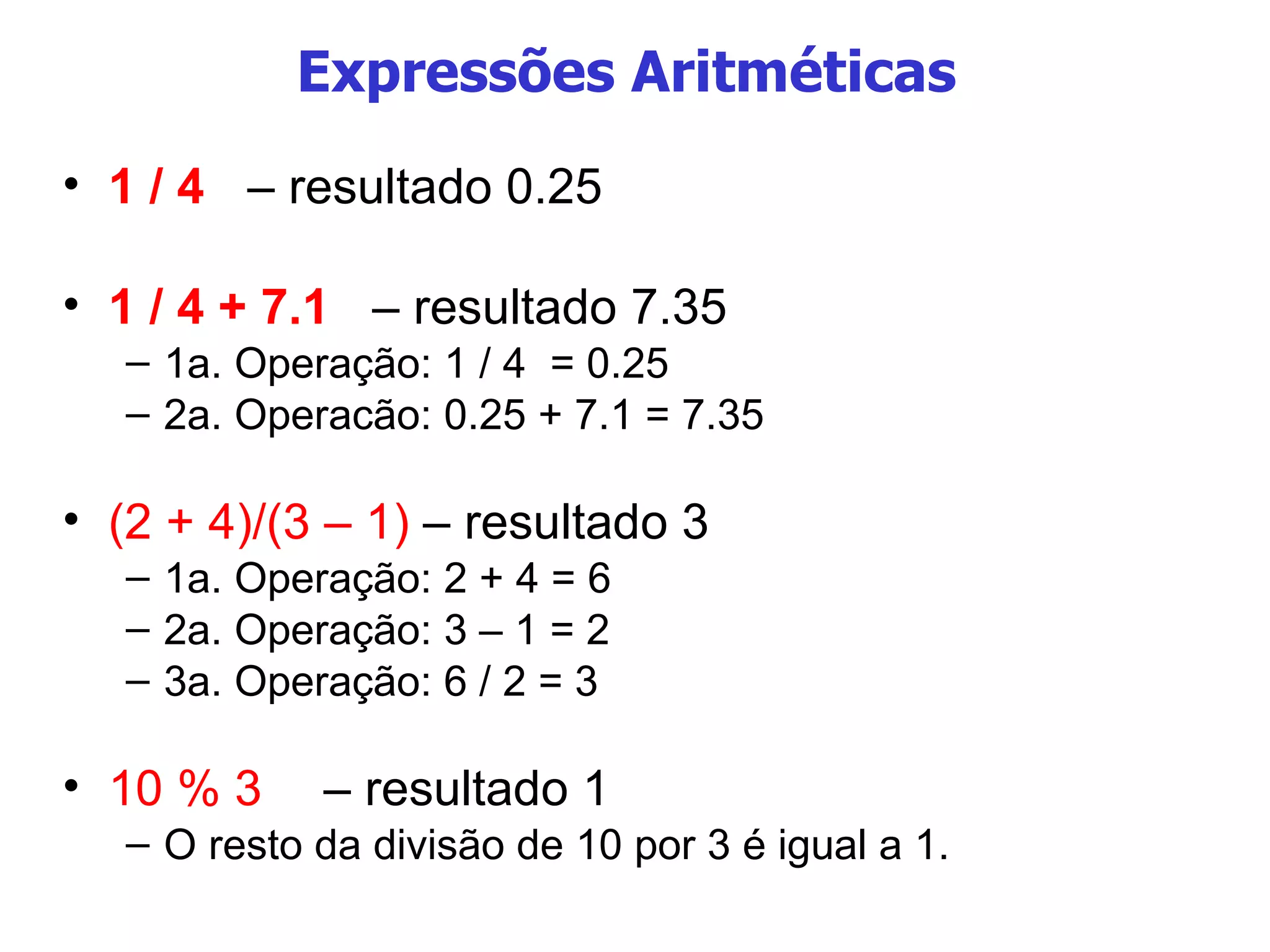 Expressões Aritméticas  1 / 4   – resultado 0.25 1 / 4 + 7.1   – resultado 7.35 1a. Operação: 1 / 4  = 0.25 2a. Operacão: 0.25 + 7.1 = 7.35 (2 + 4)/(3 – 1)  – resultado 3 1a. Operação: 2 + 4 = 6 2a. Operação: 3 – 1 = 2 3a. Operação: 6 / 2 = 3 10 % 3  – resultado 1 O resto da divisão de 10 por 3 é igual a 1. 