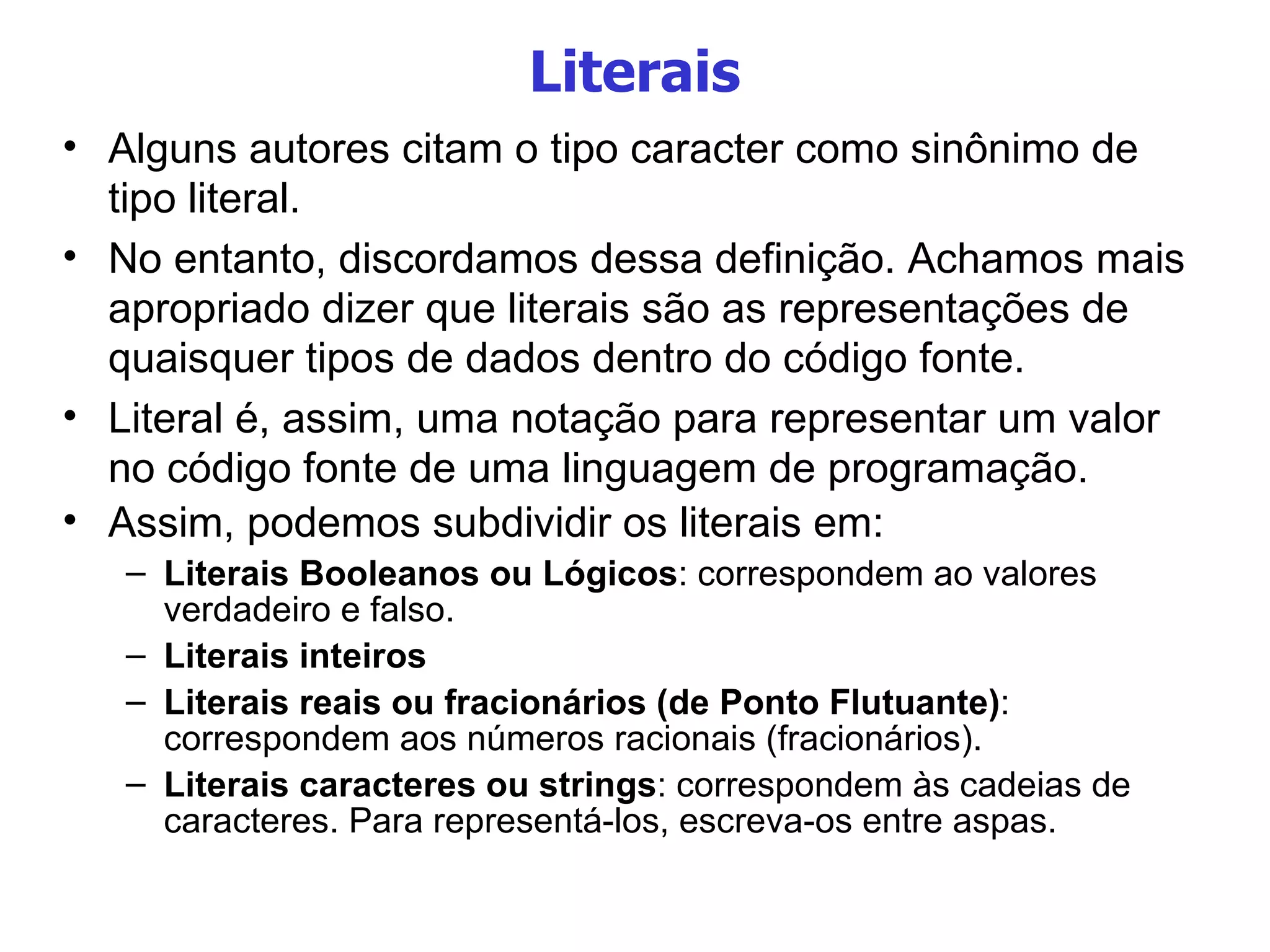 Literais Alguns autores citam o tipo caracter como sinônimo de tipo literal. No entanto, discordamos dessa definição. Achamos mais apropriado dizer que literais  são as representações de quaisquer tipos de dados dentro do código fonte. Literal é, assim, uma notação para representar um valor no código fonte de uma linguagem de programação. Assim, podemos subdividir os literais em:  Literais Booleanos ou Lógicos : correspondem ao valores verdadeiro e falso.  Literais inteiros Literais reais ou fracionários (de Ponto Flutuante) : correspondem aos números racionais (fracionários).  Literais caracteres ou strings : correspondem às cadeias de caracteres. Para representá-los, escreva-os entre aspas. 