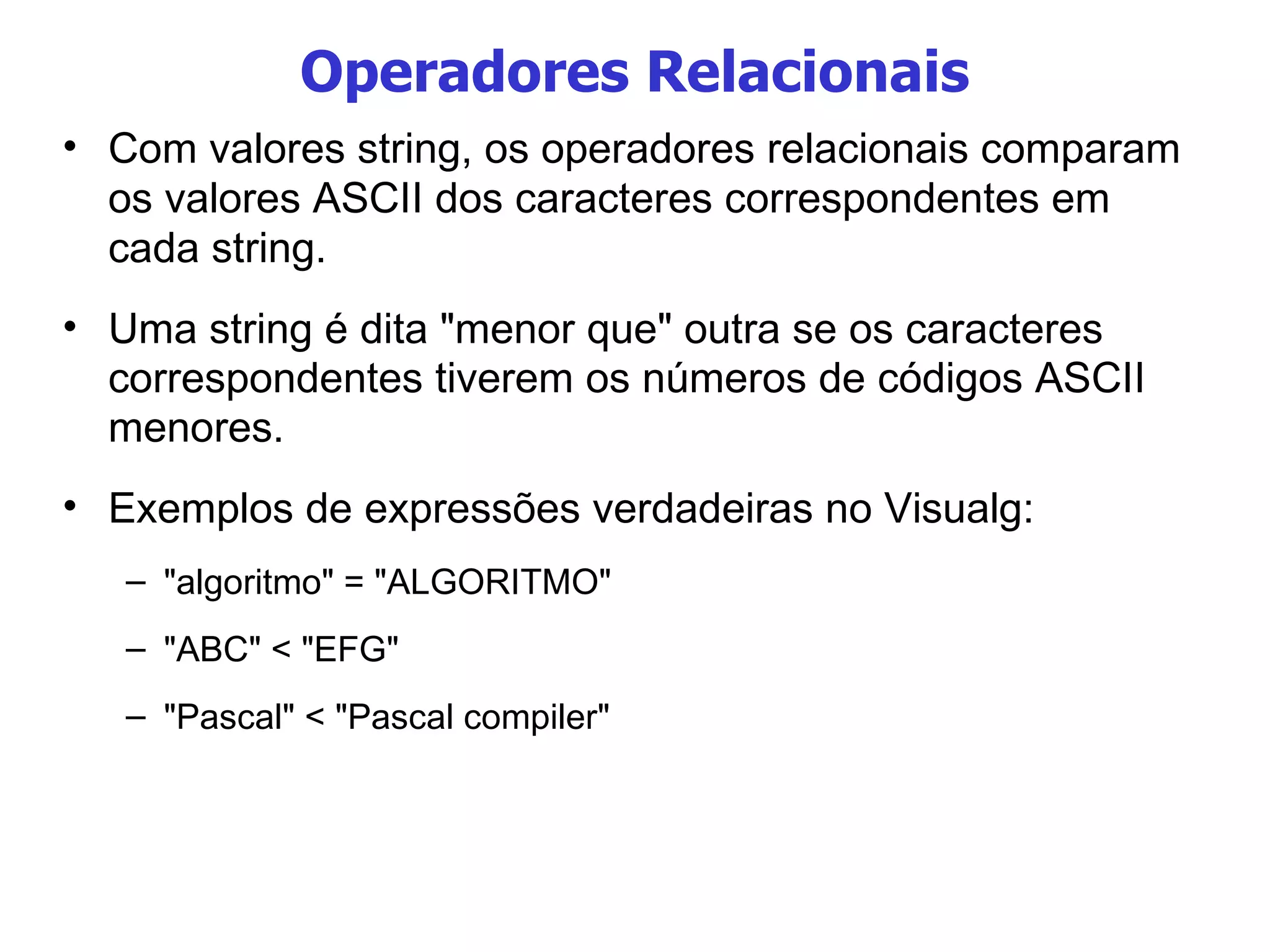 Operadores Relacionais Com valores string, os operadores relacionais comparam os valores ASCII dos caracteres correspondentes em cada string.  Uma string é dita "menor que" outra se os caracteres correspondentes tiverem os números de códigos ASCII menores. Exemplos de expressões verdadeiras no Visualg: "algoritmo" = "ALGORITMO" "ABC" < "EFG" "Pascal" < "Pascal compiler" 