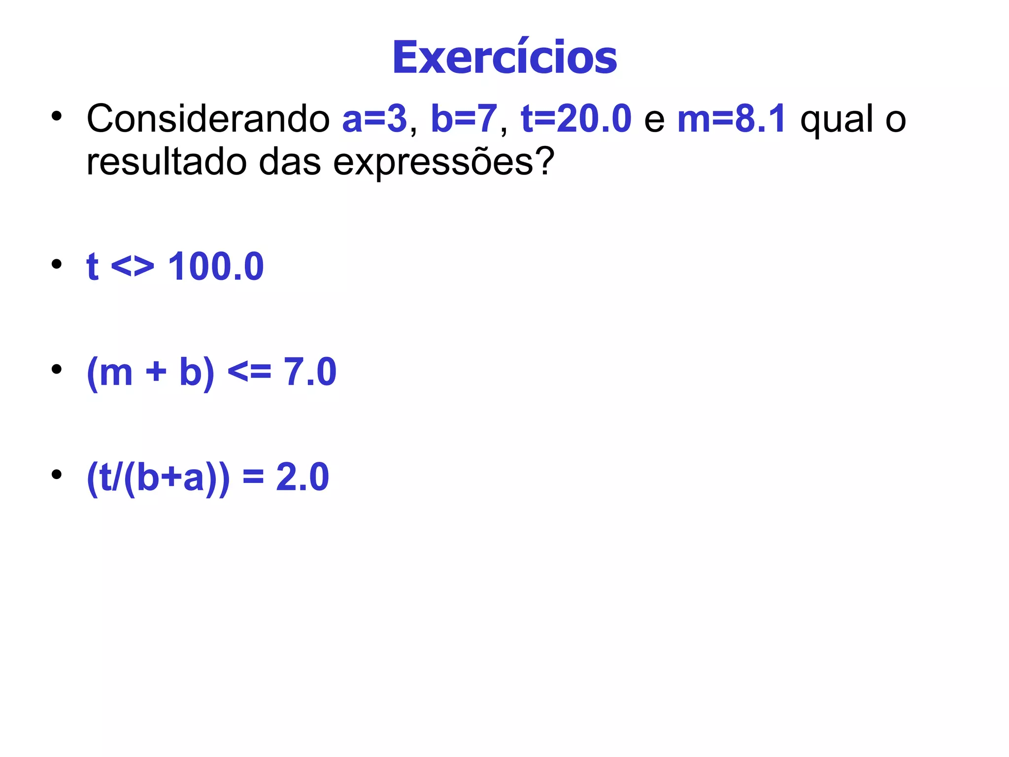 Exercícios Considerando  a=3 ,  b=7 ,  t=20.0  e  m=8.1  qual o resultado das expressões? t <> 100.0 (m + b) <= 7.0 (t/(b+a)) = 2.0 
