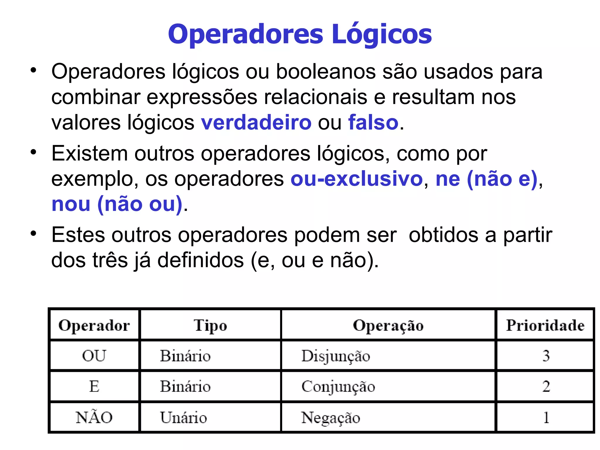 Operadores Lógicos Operadores lógicos ou booleanos são usados para combinar expressões relacionais e resultam nos valores lógicos  verdadeiro  ou  falso . Existem outros operadores lógicos, como por exemplo, os operadores  ou-exclusivo ,  ne (não e) ,  nou (não ou) . Estes outros operadores podem ser  obtidos a partir dos três já definidos (e, ou e não). 