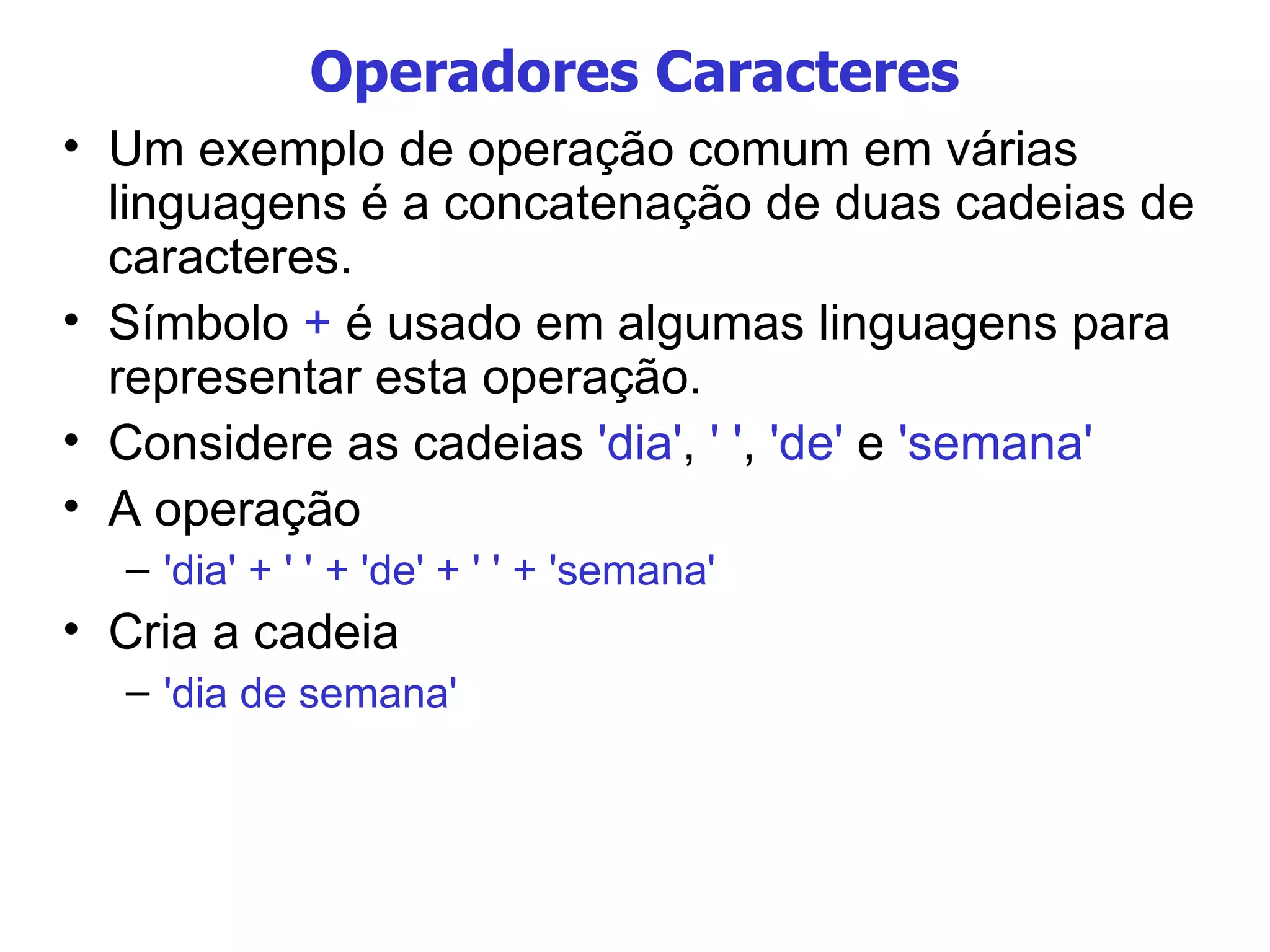 Operadores Caracteres Um exemplo de operação comum em várias linguagens é a concatenação de duas cadeias de caracteres. Símbolo  +  é usado em algumas linguagens para representar esta operação. Considere as cadeias  'dia' ,  ' ' ,  'de'  e  'semana' A operação  'dia' + ' ' + 'de' + ' ' + 'semana' Cria a cadeia 'dia de semana' 