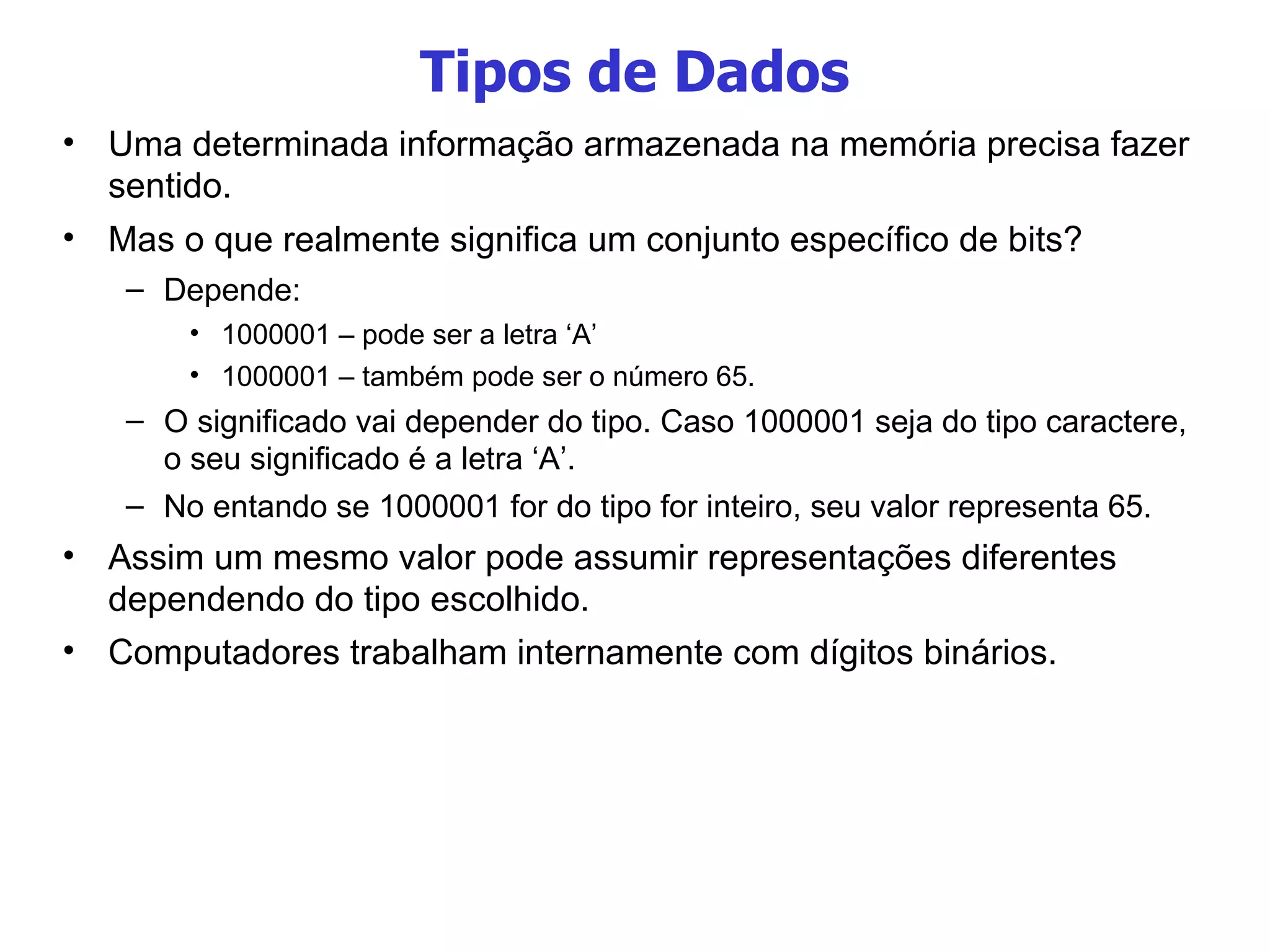 Tipos de Dados Uma determinada informação armazenada na memória precisa fazer sentido. Mas o que realmente significa um conjunto específico de bits? Depende: 1000001 – pode ser a letra ‘A’ 1000001 – também pode ser o número 65. O significado vai depender do tipo. Caso 1000001 seja do tipo caractere, o seu significado é a letra ‘A’. No entando se 1000001 for do tipo for inteiro, seu valor representa 65. Assim um mesmo valor pode assumir representações diferentes dependendo do tipo escolhido. Computadores trabalham internamente com dígitos binários. 