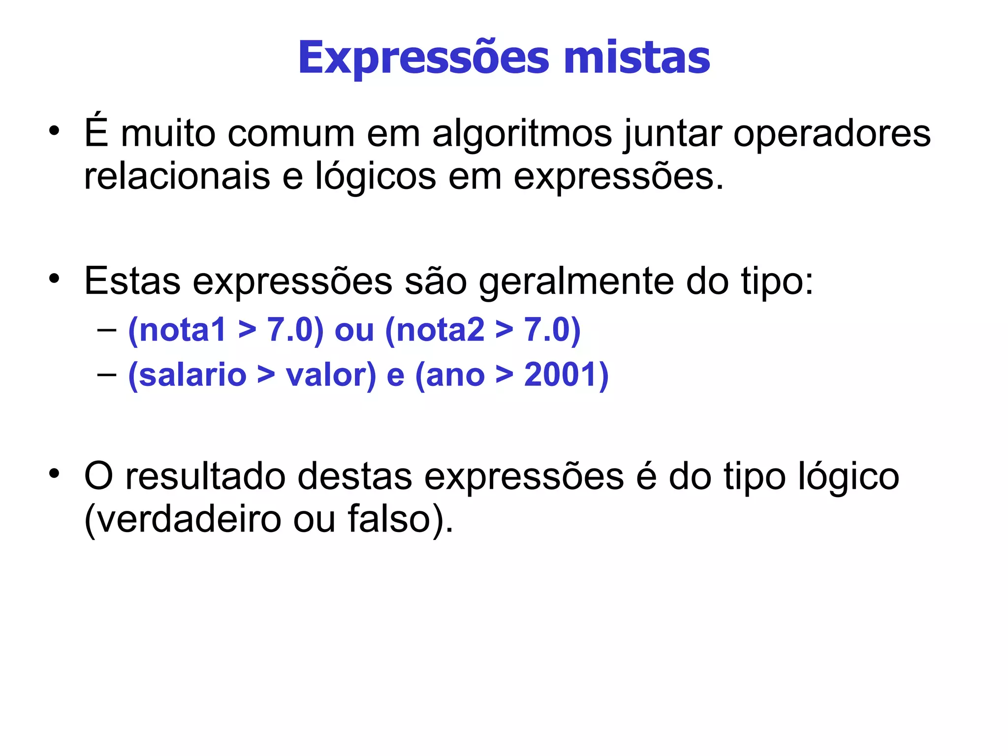 Expressões mistas É muito comum em algoritmos juntar operadores relacionais e lógicos em expressões. Estas expressões são geralmente do tipo: (nota1 > 7.0) ou (nota2 > 7.0)‏ (salario > valor) e (ano > 2001)‏ O resultado destas expressões é do tipo lógico (verdadeiro ou falso). 